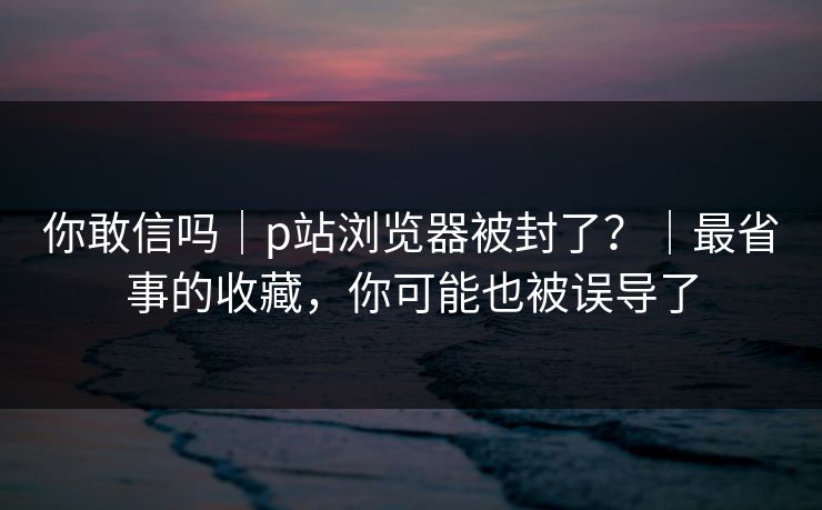 你敢信吗｜p站浏览器被封了？｜最省事的收藏，你可能也被误导了