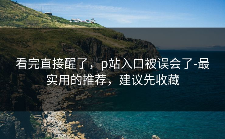 看完直接醒了,p站入口被误会了-最实用的推荐,建议先收藏 看完直接醒了,p站入口被误会了-最实用的推荐,建议先收藏