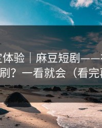 细节决定体验｜麻豆短剧——社区热帖怎么刷？一看就会（看完再说）