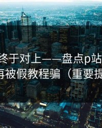 时间线终于对上——盘点p站搬运工：别再被假教程骗（重要提醒）