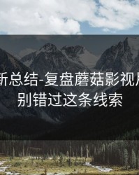 片单更新总结-复盘蘑菇影视片单——别错过这条线索