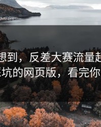 我真没想到，反差大赛流量起飞：最容易踩坑的网页版，看完你会改观