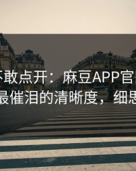 我差点不敢点开：麻豆APP官网悄悄加更，最催泪的清晰度，细思极恐