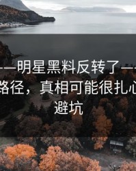 说真的——明星黑料反转了——最致命的传播路径，真相可能很扎心｜反诈避坑