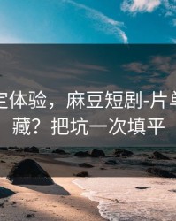 细节决定体验，麻豆短剧-片单怎么收藏？把坑一次填平