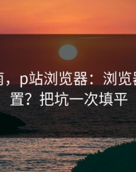 避坑指南，p站浏览器：浏览器怎么设置？把坑一次填平