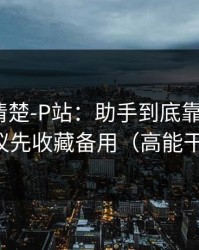 从零讲清楚-P站：助手到底靠不靠谱？建议先收藏备用（高能干货）