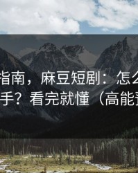 收藏级指南，麻豆短剧：怎么用APP更顺手？看完就懂（高能预警）