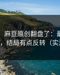 说真的：麻豆原创翻盘了：最反常的时间线，结局有点反转（实测有效）