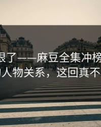 这波太狠了——麻豆全集冲榜了-最像现实的人物关系，这回真不是套路