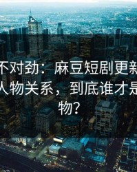 越看越不对劲：麻豆短剧更新了：最离谱的人物关系，到底谁才是关键人物？