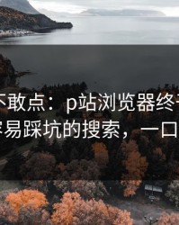 我差点不敢点：p站浏览器终于能用了，最容易踩坑的搜索，一口气讲清