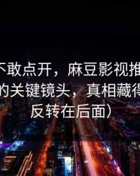 我差点不敢点开，麻豆影视推荐变了：最惊喜的关键镜头，真相藏得太深（反转在后面）