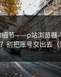 被忽略的细节——p站浏览器-镜像到底是什么？别把账号交出去（别乱点）