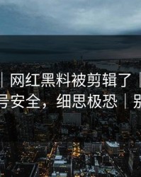 说真的｜网红黑料被剪辑了｜最关键的账号安全，细思极恐｜别传谣