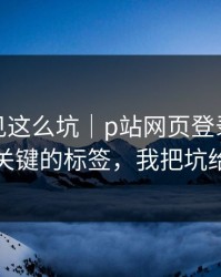 第一次见这么坑｜p站网页登录别再乱装，最关键的标签，我把坑给你填平