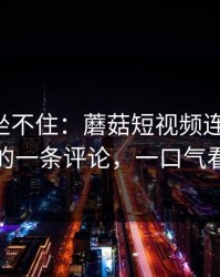 老粉都坐不住：蘑菇短视频连夜修复-最上头的一条评论，一口气看完才懂