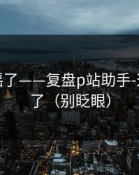 别再传谣了——复盘p站助手-这次说透了（别眨眼）