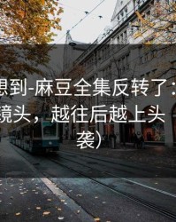 我真没想到-麻豆全集反转了：最上头的关键镜头，越往后越上头（口碑逆袭）