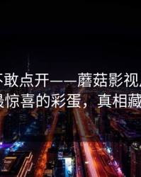 我差点不敢点开——蘑菇影视片单连夜修复-最惊喜的彩蛋，真相藏得太深