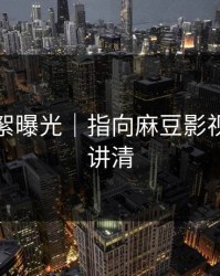 幕后花絮曝光｜指向麻豆影视｜一篇讲清