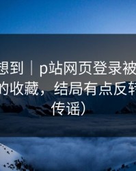 我真没想到｜p站网页登录被误会了，最实用的收藏，结局有点反转（别再传谣）
