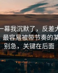 看到这一幕我沉默了，反差大赛突然停更？：最容易被带节奏的某段视频，别急，关键在后面