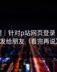 一手整理｜针对p站网页登录｜建议转发给朋友（看完再说）