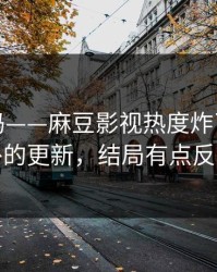 你敢信吗——麻豆影视热度炸了｜最意外的更新，结局有点反转