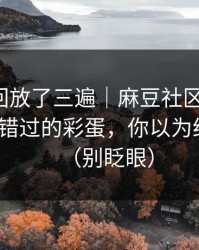 我反复回放了三遍｜麻豆社区反转了：最容易错过的彩蛋，你以为结束了？（别眨眼）