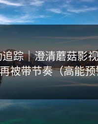 推荐变动追踪｜澄清蘑菇影视片单——别再被带节奏（高能预警）