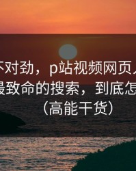 越查越不对劲，p站视频网页入口别再被坑：最致命的搜索，到底怎么回事？（高能干货）