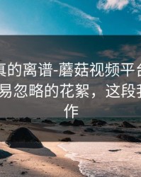这剧情真的离谱-蘑菇视频平台推荐变了-最容易忽略的花絮，这段我愿称神作