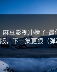 别眨眼：麻豆影视冲榜了-最值得收藏的剪辑版，下一集更狠（弹幕炸了）