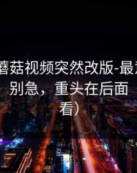 说真的-蘑菇视频突然改版-最意外的一条评论，别急，重头在后面（新手必看）