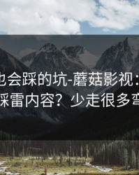 老用户也会踩的坑-蘑菇影视：如何避免踩雷内容？少走很多弯路