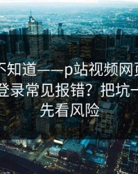 很多人不知道——p站视频网页版入口｜网页登录常见报错？把坑一次填平，先看风险