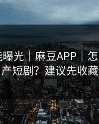 隐藏功能曝光｜麻豆APP｜怎么筛选国产短剧？建议先收藏