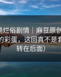 我以为是烂俗剧情｜麻豆原创更新了：最离谱的彩蛋，这回真不是套路（反转在后面）