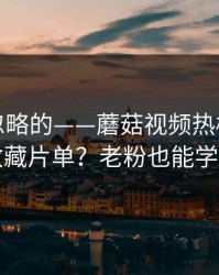 一直被忽略的——蘑菇视频热榜｜如何收藏片单？老粉也能学到
