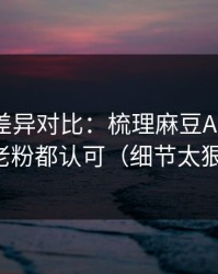 剪辑版差异对比：梳理麻豆APP官网，老粉都认可（细节太狠）