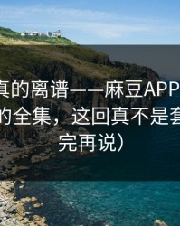 这剧情真的离谱——麻豆APP翻盘了｜最催泪的全集，这回真不是套路（看完再说）