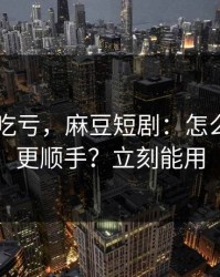 不看会吃亏，麻豆短剧：怎么用APP更顺手？立刻能用