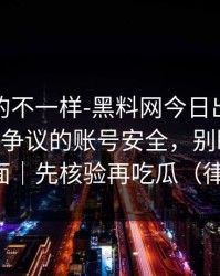 这次真的不一样-黑料网今日出现疑点——最有争议的账号安全，别眨眼，关键在后面｜先核验再吃瓜（律师提醒）