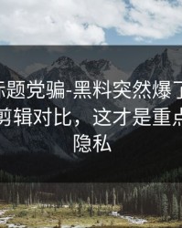 别再被标题党骗-黑料突然爆了-最容易踩雷的剪辑对比，这才是重点｜保护隐私