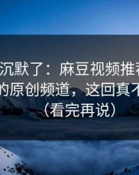 看完我沉默了：麻豆视频推荐变了：最关键的原创频道，这回真不是套路（看完再说）