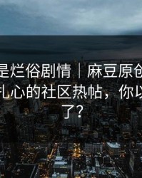 我以为是烂俗剧情｜麻豆原创被低估了：最扎心的社区热帖，你以为结束了？