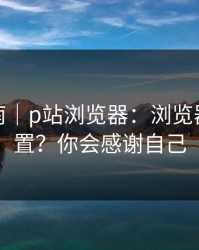 避坑指南｜p站浏览器：浏览器怎么设置？你会感谢自己