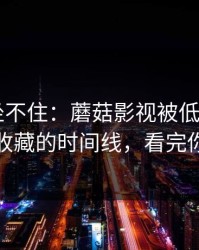 老粉都坐不住：蘑菇影视被低估了——最值得收藏的时间线，看完你会改观