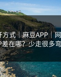 正确打开方式｜麻豆APP｜网页版和APP差在哪？少走很多弯路